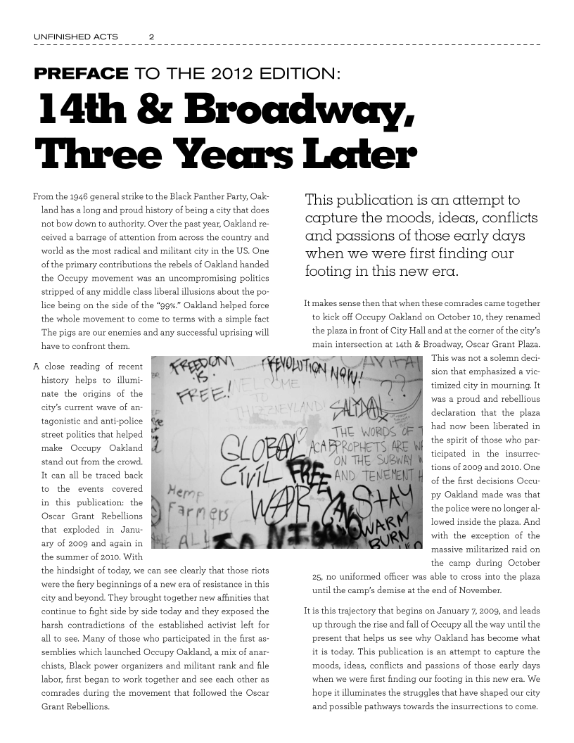 UNFINISHED ACTS 2

 

PREFACE TO THE 2012 EDITION:

14th & Broadway,
Three Years Later

From the 1946 general strike to the Black Panther Party, Oak-
land has a long and proud history of being a city that does
not bow down to authority. Over the past year, Oakland re-
ceived a barrage of attention from across the country and
world as the most radical and militant city in the US. One
of the primary contributions the rebels of Oakland handed
the Occupy movement was an uncompromising politics
stripped of any middle class liberal illusions about the po-
lice being on the side of the “99%” Oakland helped force
the whole movement to come to terms with a simple fact

‘The pigs are our enemies and any successful uprising will

have to confront them.
peer
ae ce!

      

A close reading of recent
history helps to illumi
nate the origins of the
city’s current wave of an-

tagonistic and anti-police
street politics that helped
Occupy Oakland

stand out from the crowd.

ae

make

It can all be traced back
to the events covered [
the
Oscar Grant Rebellions

in this. publication:

that exploded in Janu-
ary of 2009 and againin He AL LS
the summer of 2010. With

the hindsight of today, we can see clearly that those riots
were the fiery beginnings of a new era of resistance in this
city and beyond. They brought together new affinities that
continue to fight side by side today and they exposed the
harsh contradictions of the established activist left for
all to see, Many of those who participated in the first as-
semblies which launched Occupy Oakland, a mix of anar-
chists, Black power organizers and militant rank and file
labor, first began to work together and see each other as
comrades during the movement that followed the Oscar
Grant Rebellions.

This publication is an attempt to
capture the moods, ideas, conflicts
and passions of those early days
when we were first finding our
footing in this new era.

Itmakes sense then that when these comrades came together
to kick off Occupy Oakland on October 10, they renamed
the plaza in front of City Hall and at the corner of the city’s
main intersection at 14th & Broadway, Oscar Grant Plaza,

r This was not a solemn deci

sion that emphasized a vic

timized city in mourning, It

‘was a proud and rebellious

declaration that the plaza

had now been liberated in

7) THe WORDS OEE
ff) AcaPPROPHETS
i i THE SUBw

the spirit of those who par
ticipated in the insurrec
tions of 2009 and 2010. One
of the first decisions Occu-
py Oakland made was that
the police were no longer a:
lowed inside the plaza. And
with the exception of the
massive militarized raid on
the camp during October
25, no uniformed officer was able to cross into the plaza
until the camp's demise at the end of November.

Itis this trajectory that begins on January 7, 2009, and leads
up through the rise and fall of Occupy all the way until the
present that helps us see why Oakland has become what
it is today. This publication is an attempt to capture the
moods, ideas, conflicts and passions of those early days
when we were first finding our footing in this new era. We
hope it illuminates the struggles that have shaped our city
and possible pathways towards the insurrections to come.
